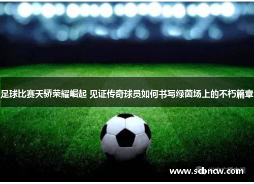 足球比赛天骄荣耀崛起 见证传奇球员如何书写绿茵场上的不朽篇章